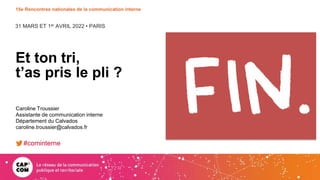 31 MARS ET 1er AVRIL 2022 • PARIS
15e Rencontres nationales de la communication interne
Et ton tri,
t’as pris le pli ?
Caroline Troussier
Assistante de communication interne
Département du Calvados
caroline.troussier@calvados.fr
#cominterne
 