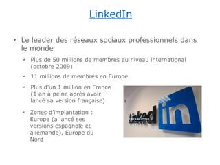 LinkedIn

✔
    Le leader des réseaux sociaux professionnels dans
    le monde
    ✔
        Plus de 50 millions de membres au niveau international
        (octobre 2009)
    ✔
        11 millions de membres en Europe
    ✔
        Plus d'un 1 million en France
        (1 an à peine après avoir
        lancé sa version française)
    ✔
        Zones d’implantation :
        Europe (a lancé ses
        versions espagnole et
        allemande), Europe du
        Nord
 