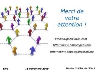 Merci de
                                  votre
                               attention !

                              Emilie.Ogez@xwiki.com

                            http://www.emilieogez.com

                           http://www.doppelganger.name




Lille   18 novembre 2009             Master 2 MRH de Lille 1
 