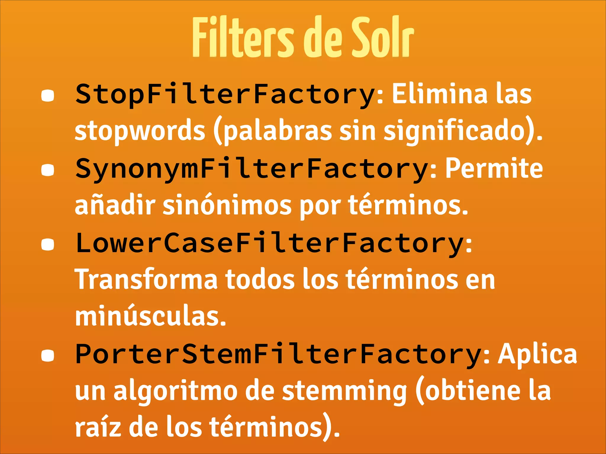 FiltersdeSolr
• StopFilterFactory: Elimina las
stopwords (palabras sin significado).
• SynonymFilterFactory: Permite
añadir sinónimos por términos.
• LowerCaseFilterFactory:
Transforma todos los términos en
minúsculas.
• PorterStemFilterFactory: Aplica
un algoritmo de stemming (obtiene la
raíz de los términos).
 