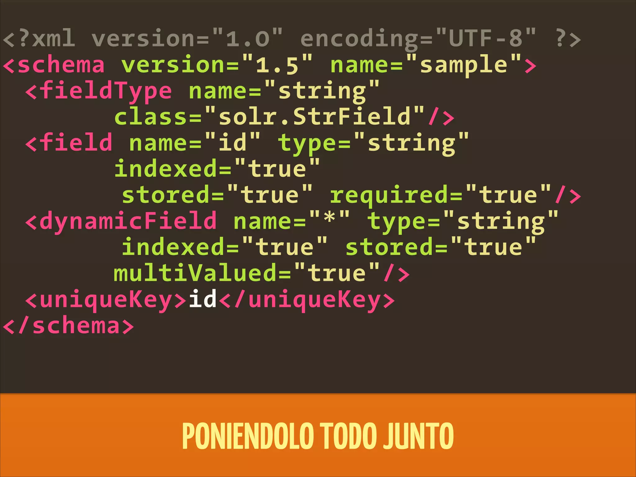 <?xml version="1.0" encoding="UTF-8" ?>
<schema version="1.5" name="sample">
<fieldType name="string"
class="solr.StrField"/>
<field name="id" type="string"
indexed="true"
stored="true" required="true"/>
<dynamicField name="*" type="string"
indexed="true" stored="true"
multiValued="true"/>
<uniqueKey>id</uniqueKey>
</schema>
PONIENDOLOTODOJUNTO
 