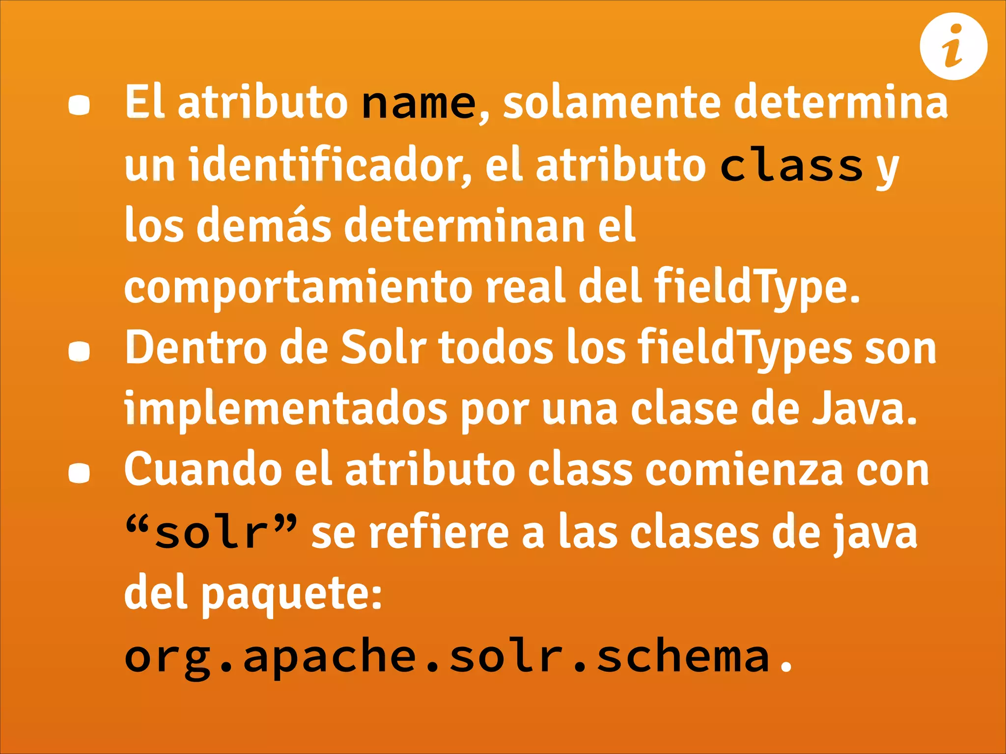 • El atributo name, solamente determina
un identificador, el atributo class y
los demás determinan el
comportamiento real del fieldType.
• Dentro de Solr todos los fieldTypes son
implementados por una clase de Java.
• Cuando el atributo class comienza con
“solr” se refiere a las clases de java
del paquete:
org.apache.solr.schema.
!
 
