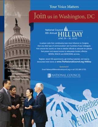 national council for community Behavioral healthcare
                                                                  Your Voice Matters

                                           Join us in Washington, DC
                                                            National Council
                                                            6th Annual
                                                                             HILL DAY
                                                                              JUNE 29 – 30, 2010

                                                     In-person visits from constituents have more inﬂuence on Congress
                                                  than any other type of communication! Join hundreds of your colleagues
                                                from around the country on visits to elected ofﬁcials to advocate for policies
                                                       that protect and expand access to adequately funded, effective
                                                                 MENTAL HEALTH and ADDICTIONS services.

                                                    Register, record Hill appointments, get brieﬁng materials, and reserve
                                                 discounted hotel rooms at www.TheNationalCouncil.org/HillDay
        Bring a team—board
                                                                              Questions?
members, medical directors,
                                                        Email RebeccaF@thenationalcouncil.org or call 202.684.3735.
local law enforcement allies,
     state legislators, county
 commissioners, consumers,
        and family members.




 98                                                                         www.TheNationalCouncil.org/Conference · 202.684.7457
 