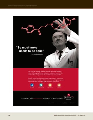 national council for community Behavioral healthcare


                                                                        T:6.5 in
                                                                         S:6 in




              “So much more
                needs to be done”
                                             —Dr. Paul Janssen




                                                                                                                                                                             T:8.75 in
                                                                                                                                                                 S:8.25 in
                                     That’s why we continue to deﬁne ourselves by Dr. Paul Janssen’s
                                     vision. To keep going beyond medication to discover new, real-life
                                     solutions that change the way the world looks at mental health.

                                     It can be patient advocacy, educational programs, new treatments,
                                     or community outreach—when it comes to enabling every person
                                     to have a healthy mind, WE WILL never stop doing more.



                                          research          treatment              education               outreach




                       E X C L U S I V E LY A N D P A S S I O N AT E LY D E D I C AT E D T O M E N TA L H E A LT H



                                                                                   © Ortho-McNeil-Janssen Pharmaceuticals, Inc. 2008   December 2008 01CS08015




100                                                                                                www.TheNationalCouncil.org/Conference · 202.684.7457
 