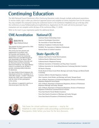 national council for community Behavioral healthcare




Continuing Education
The 40th national council conference offers continuing education credits through multiple professional associations.
To receive credits, sign in when you attend an approved session and complete an online evaluation form for the session.
you may complete this evaluation during the conference (come to the conference helpDesk) and up to 60 days after
the conference at www.Thenationalcouncil.org/conference. applications for ce credit will not be processed if your
evaluations are not complete within 60 days of the conference (May 17, 2010).
refer to the insert in your registration packet for additional details.

CME Accreditation                             National CE
                                              ·   American Nurses Credentialing Center
                                              ·   American Psychological Association
                                              ·   The Association of Social Work Boards
                                              ·   Healthcare Compliance Certification Board
This program has been approved for AMA        ·   NAADAC, The Association of Addiction Professionals
PRA Category 1 Credit™.
                                              ·   National Board of Certified Counselors
This activity has been planned and
implemented in accordance with
the Essentials and Standards of the
Accreditation Council for Continuing
                                              State-Specific CE
                                              ·   Alabama State Board of Social Work Examiners
Medical Education (ACCME) through the
joint sponsorship of the Warren Alpert        ·   California Board of Behavioral Sciences
Medical School of Brown University and        ·   California Board of Registered Nursing
the National Council for Community
                                              ·   California Association of Alcoholism and Drug Abuse Counselors
Behavioral Healthcare. The Alpert Medical
School is accredited by the ACCME to          ·   California Association for Alcohol/Drug Educators Continuing Education Committee
provide continuing medical education          ·   DC Board of Nursing
for physicians.
                                              ·   Florida Board of Clinical Social Work, Marriage and Family Therapy and Mental Health
The Alpert Medical School designates this         Counseling
educational activity for a maximum of 22
                                              ·   Louisiana Addictive Disorder Regulatory Authority
AMA PRA Category 1 Credits™. Physicians
should only claim credit commensurate         ·   Ohio Counselor, Social Worker and Marriage and Family Therapist Board
with the extent of their participation        ·   State of Illinois, Department of Professional Regulation, Division of Professional
in the activity.                                  Regulation Registered Social Worker
The conference is supported in part by an     ·   State of Illinois, Department of Professional Regulation, Division of Professional
educational grant from Lilly USA.                 Regulation Marriage and Family Therapist
                                              ·   State of Illinois, Department of Professional Regulation, Division of Professional
                                                  Regulation Professional Counselor/Clinical Counselor
                                              ·   Texas State Board of Social Workers Examiners
                                              ·   Texas State Board of Examiners of Marriage and Family Therapist
                                              ·   Texas State Board of Examiners of Professional Counselors




                       Take home the virtual conference experience — stop by the
                       HelpDesk to order complete audio proceedings synchronized with
                       Powerpoints. Order before you leave for the best discounts.




14                                                                                 www.TheNationalCouncil.org/Conference · 202.684.7457
 