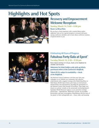 national council for community Behavioral healthcare




Highlights and Hot Spots
                                                                  Recovery and Empowerment
                                                                  Welcome Reception
                                                                  Sunday, March 14, 5:00 – 6:00 pm
                                                                  Room: La Mesa Patio
                                                                  Do you have a lived experience with a mental illness and/or
                                                                  addiction? Join us for a special reception to network with peers
                                                                  among conference attendees and to learn about conference sessions
                                                                  of special interest to you.




                                                                  Celebrating 40 Years of Progress
                                                                  Fabulous Forty Gala at Epcot®
                                                                  Tuesday, March 16, 5:30 – 9:30 pm
                                                                  Buses depart starting at 5:30 pm, check at the HelpDesk for
                                                                  schedule and locations.
                                                                  Admission for ticket holders only; pick up tickets
                                                                  purchased online at the Conference HelpDesk.
                                                                  Tickets $125, subject to availability — check
                                                                  at the HelpDesk.
                                                                  The National Council Conference is 40 this year! Join your
                                                                  colleagues as we celebrate our community and collective
                                                                  achievements with a magical evening at the World ShowPlace in
                                                       © Disney   Walt Disney World’s Epcot theme park. Enjoy an international-
                                                                  themed dinner and entertainment, preceding the presentation of
                                                                  the National Council 2010 Awards of Excellence. Then linger over
                                                                  dessert at a private veranda on the promenade overlooking Epcot’s
                                                                  legendary World Showcase Lagoon, as you await the evening’s
                                                                  grand finale — IllumiNations: Reflections of Earth. An incredible
                                                                  pyrotechnics and laser extravaganza, IllumiNations tells the story of
                                                                  our planet in three unforgettable acts — chaos, order, and meaning.




16                                                                            www.TheNationalCouncil.org/Conference · 202.684.7457
 