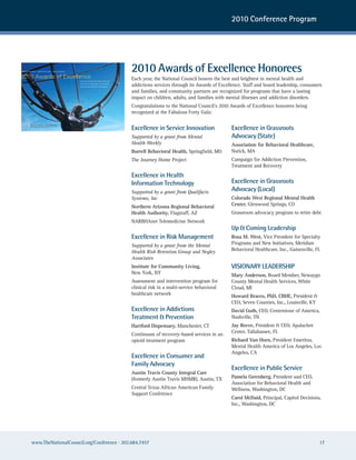2010 Conference Program




INSPIRATION   •   INNOVATION   •   INFLUENCE                                          2010 Awards of Excellence Honorees
2010 Awards of Excellence                                                             Each year, the National Council honors the best and brightest in mental health and
                                               Honoring those that have improved
                                               the lives of individuals with mental
                                               illnesses and addiction disorders      addictions services through its Awards of Excellence. Staff and board leadership, consumers
                                                                                      and families, and community partners are recognized for programs that have a lasting
                                                                                      impact on children, adults, and families with mental illnesses and addiction disorders.
                                                                                      Congratulations to the National Council’s 2010 Awards of Excellence honorees being
                                                                                      recognized at the Fabulous Forty Gala:


                                                                                      Excellence in Service Innovation               Excellence in Grassroots
                                                                                      Supported by a grant from Mental               Advocacy (State)
                                                                                      Health Weekly                                  Association for Behavioral Healthcare,
                                                                                      Burrell Behavioral Health, Springfield, MO     Natick, MA
                                                                                      The Journey Home Project                       Campaign for Addiction Prevention,
                                                                                                                                     Treatment and Recovery
                                                                                      Excellence in Health
                                                                                      Information Technology                         Excellence in Grassroots
                                                                                      Supported by a grant from Qualifacts           Advocacy (Local)
                                                                                      Systems, Inc                                   Colorado West Regional Mental Health
                                                                                      Northern Arizona Regional Behavioral           Center, Glenwood Springs, CO
                                                                                      Health Authority, Flagstaff, AZ                Grassroots advocacy program to retire debt
                                                                                      NARBHAnet Telemedicine Network
                                                                                                                                     Up & Coming Leadership
                                                                                      Excellence in Risk Management                  Rosa M. West, Vice President for Specialty
                                                                                      Supported by a grant from the Mental           Programs and New Initiatives, Meridian
                                                                                      Health Risk Retention Group and Negley         Behavioral Healthcare, Inc., Gainesville, FL
                                                                                      Associates
                                                                                      Institute for Community Living,                VISIONARY LEADERSHIP
                                                                                      New York, NY                                   Mary Anderson, Board Member, Newaygo
                                                                                      Assessment and intervention program for        County Mental Health Services, White
                                                                                      clinical risk in a multi-service behavioral    Cloud, MI
                                                                                      healthcare network                             Howard Bracco, PhD, CBHE, President &
                                                                                                                                     CEO, Seven Counties, Inc., Louisville, KY
                                                                                      Excellence in Addictions                       David Guth, CEO, Centerstone of America,
                                                                                      Treatment & Prevention                         Nashville, TN
                                                                                      Hartford Dispensary, Manchester, CT            Jay Reeve, President & CEO, Apalachee
                                                                                                                                     Center, Tallahassee, FL
                                                                                      Continuum of recovery-based services in an
                                                                                      opioid treatment program                       Richard Van Horn, President Emeritus,
                                                                                                                                     Mental Health America of Los Angeles, Los
                                                                                                                                     Angeles, CA
                                                                                      Excellence in Consumer and
                                                                                      Family Advocacy
                                                                                                                                     Excellence in Public Service
                                                                                      Austin Travis County Integral Care
                                                                                      (formerly Austin Travis MHMR), Austin, TX      Pamela Greenberg, President and CEO,
                                                                                                                                     Association for Behavioral Health and
                                                                                      Central Texas African American Family          Wellness, Washington, DC
                                                                                      Support Conference
                                                                                                                                     Carol McDaid, Principal, Capitol Decisions,
                                                                                                                                     Inc., Washington, DC




       www.TheNationalCouncil.org/Conference · 202.684.7457                                                                                                                      17
 