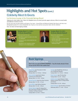 national council for community Behavioral healthcare




Highlights and Hot Spots (cont.)
Celebrity Meet & Greets
Las Ventanas Lounge at the Coronado Springs Resort
Admission for ticket holders only. Tickets $25 (HelpDesk and at the door), proceeds support advocacy efforts for mental health
and addictions treatment services.
Get face time with two great thinkers and leaders of our times — Howard Dean and Malcolm Gladwell. Rub elbows with these most
distinguished speakers for a truly unforgettable time. Stop by to chat and have your picture taken with the celebrities.
Note: See below for Book Signing schedule.



                       Monday, March 15, 10:30 –                                                 Tuesday, March 16, 9:30 –
                       11:30 am, Howard Dean                                                     10:30 am, Malcolm Gladwell
                       come and meet the man…                                                    stop by for a picture with…
                       … who likes to speak his mind, even when                                  … a new era thinker
                         it’s unpopular                                                          … someone who helps us see the world a
                       … is known for his controversial but true                                   little bit differently
                         statements                                                              … is one of Time magazine’s 100 Most
                       … described as the outspoken outsider                                       Influential People
                         looking in on the Administration




                                               Book Signings
                                               Room: Bookstore, Expo Hall
                                               Don’t miss our special BOOK SIGNINGS — buy the books ahead of time
                                               so you can be first in the author line!

                                               howard Dean signs Prescription for real           Tim Page signs Parallel Play: Growing up
                                               healthcare reform                                 with undiagnosed asperger’s
                                               Monday, March 15, 11:30 am – 12:00 pm             Tuesday, March 16, 11:30 am – 12:00 pm

                                               steve Luxenberg signs annie’s Ghosts:             rupert Isaacson signs The horse Boy
                                               a Journey into a Family secret                    Tuesday, March 16, 2:30 – 3:00 pm
                                               Monday, March 15, 12:30 – 1:00 pm
                                                                                                 Geoffrey canada signs whatever It Takes:
                                               Michael Greenberg signs hurry Down sunshine       Geoffrey canada’s Quest to change harlem
                                               Monday, March 15, 3:45 – 4:15 pm                  and america
                                                                                                 Tuesday, March 16, 3:30 – 4:00 pm
                                               Pamela Bilbrey signs ordinary Greatness
                                               Monday, March 15, 4:30 – 5:00 pm                  hendrie weisinger signs The Genius of Instinct
                                                                                                 wednesday, March 17, 11:00 – 11:30 am
                                               Malcolm Gladwell signs The Tipping Point:
                                               how Little Things can Make a Big Difference
                                               & outliers: The story of success
                                               Tuesday, March 16, 10:30 – 11:00 am


18                                                                                     www.TheNationalCouncil.org/Conference · 202.684.7457
 