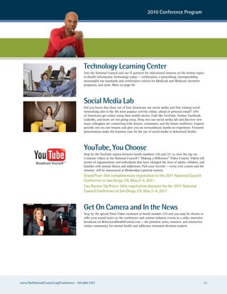2010 Conference Program




                                            Technology Learning Center
                                            Join the National Council and our IT partners for educational sessions on the hottest topics
                                            in Health Information Technology today — certification, e-prescribing, interoperability,
                                            meaningful use standards and certification criteria for Medicaid and Medicare incentive
                                            programs, and more. More on page 66.




                                            Social Media Lab
                                            Did you know that three out of four Americans use social media and that visiting social
                                            networking sites is the 4th most popular activity online, ahead of personal email? 32%
                                            of Americans get online using their mobile device. Fads like YouTube, Twitter, Facebook,
                                            LinkedIn, and more are not going away. Drop into our social media lab and discover new
                                            ways colleagues are connecting with donors, consumers, and the future workforce. Experts
                                            provide one-on-one lessons and give you an extraordinary hands-on experience. Featured
                                            presentations make the business case for the use of social media in behavioral health.




                                            YouTube, You Choose
                                            Stop by the YouTube station between booth numbers 220 and 321 to view the top ten
                                            5-minute videos in the National Council’s “Making a Difference” Video Contest. Videos tell
                                            stories of organizations and individuals that have changed the lives of adults, children, and
                                            families with mental illness and addictions. Pick your favorite — every vote counts and the
                                            winners will be announced at Wednesday’s general session.
                                            Grand Prize: One complimentary registration to the 2011 National Council
                                            Conference in San Diego, CA, May 2–4, 2011.
                                            Two Runner Up Prizes: 50% registration discount for the 2011 National
                                            Council Conference in San Diego, CA, May 2–4, 2011.



                                            Get On Camera and In the News
                                            Stop by the special Press Video enclosure at booth number 239 and you may be chosen to
                                            offer your sound bytes on the conference and current industry events in a video interview
                                            broadcast on BehavioralHealthCentral.com — the premiere news, resource, and interactive
                                            online community for mental health and addiction treatment decision-makers.




www.TheNationalCouncil.org/Conference · 202.684.7457                                                                                    21
 