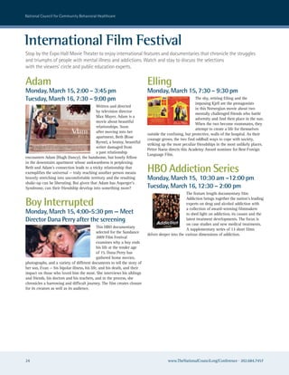national council for community Behavioral healthcare




international Film Festival
stop by the expo hall Movie Theater to enjoy international features and documentaries that chronicle the struggles
and triumphs of people with mental illness and addictions. watch and stay to discuss the selections
with the viewers’ circle and public education experts.


Adam                                                                      Elling
Monday, March 15, 2:00 – 3:45 pm                                          Monday, March 15, 7:30 – 9:30 pm
Tuesday, March 16, 7:30 – 9:00 pm                                                                      The shy, retiring Elling and the
                                                                                                       imposing Kjell are the protagonists
                                         Written and directed
                                                                                                       in this Norwegian movie about two
                                         by television director
                                                                                                       mentally challenged friends who battle
                                         Max Mayer, Adam is a
                                                                                                       adversity and find their place in the sun.
                                         movie about beautiful
                                                                                                       When the two become roommates, they
                                         relationships. Soon
                                                                                                       attempt to create a life for themselves
                                         after moving into her
                                                                          outside the confining, but protective, walls of the hospital. As their
                                         apartment, Beth (Rose
                                                                          courage grows, the two find oddball ways to cope with society,
                                         Byrne), a brainy, beautiful
                                                                          striking up the most peculiar friendships in the most unlikely places.
                                         writer damaged from
                                                                          Petter Naess directs this Academy Award nominee for Best Foreign
                                         a past relationship
                                                                          Language Film.
encounters Adam (Hugh Dancy), the handsome, but lonely fellow
in the downstairs apartment whose awkwardness is perplexing.
Beth and Adam’s connection leads to a tricky relationship that
exemplifies the universal — truly reaching another person means           HBO Addiction Series
bravely stretching into uncomfortable territory and the resulting         Monday, March 15, 10:30 am –12:00 pm
shake-up can be liberating. But given that Adam has Asperger’s
Syndrome, can their friendship develop into something more?               Tuesday, March 16, 12:30 – 2:00 pm
                                                                                                  The feature length documentary film

Boy Interrupted                                                                                   Addiction brings together the nation’s leading
                                                                                                  experts on drug and alcohol addiction with
                                                                                                  a collection of award-winning filmmakers
Monday, March 15, 4:00-5:30 pm — Meet                                                             to shed light on addiction, its causes and the
Director Dana Perry after the screening                                                           latest treatment developments. The focus is
                                                                                                  on case studies and new medical treatments.
                                             This HBO documentary
                                                                                                  A supplementary series of 13 short films
                                             selected for the Sundance
                                                                          delves deeper into the various dimensions of addiction.
                                             2009 Film Festival
                                             examines why a boy ends
                                             his life at the tender age
                                             of 15. Dana Perry has
                                             gathered home movies,
photographs, and a variety of different documents to tell the story of
her son, Evan — his bipolar illness, his life, and his death, and their
impact on those who loved him the most. She interviews his siblings
and friends, his doctors and his teachers, and in the process, she
chronicles a harrowing and difficult journey. The film creates closure
for its creators as well as its audience.




24                                                                                    www.TheNationalCouncil.org/Conference · 202.684.7457
 
