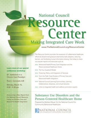 2010 Conference Program




                                                        National Council

                                  Resource
                                     Center
                                        Making Integrated Care Work
                                                         www.TheNationalCouncil.org/ResourceCenter


                                               The Resource Center promotes the expansion of collaborative healthcare
                                               efforts by disseminating lessons learned by early adopters, reducing
                                               barriers, and facilitating mutual information-sharing. Visit today to check
                                               out popular reports and resources such as:
                                               >> Behavioral Health/Primary Care Integration and the
                                                  Person-centered Healthcare Home
Learn more at our special
                                               >> The Four Quadrant Model
conference workshop
                                               >> Financing, Policy, and Integration of Services
B1: Addictions in a
                                               >> From the Field: Case Studies of Primary Care and
Chronic Care Paradigm
                                                  Behavioral Health Integration
Room: Coronado A/B                             >> National Council Learning Communities, Learning
                                                  Collaboratives, listserves, and virtual networks
Monday, March 15,
4:00 – 5:30 pm                                 >> Links to integrated health and wellness promotion experts



Announcing a New Report from
the National Council Resource
                                               Substance Use Disorders and the
Center for Primary Care and                    Person-Centered Healthcare Home
Behavioral Health Integration                  Prepared by Barbara Mauer for the National Council for
                                               Community Behavioral Healthcare



 www.TheNationalCouncil.org/Conference · 202.684.7457                                                                  27
 
