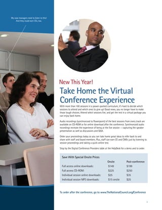 My case managers need to listen to this!
     and they could earn ces, too.




                                           New This Year!
                                           Take Home the Virtual
                                           Conference Experience
                                           with more than 100 sessions in a power-packed curriculum, it’s hard to decide which
                                           sessions to attend and which ones to give up! Good news, you no longer have to make
                                           those tough choices. attend select sessions live, and get the rest in a virtual package you
                                           can enjoy back home.

                                           audio recordings (synchronized to Powerpoint) of the best sessions from every track are
                                           available on cD-roM or for online download after the conference. synchronized audio
                                           recordings recreate the experience of being at the live session — capturing the speaker
                                           presentation as well as discussions and Q&a.

                                           order your proceedings today so you can take home great ideas to refer back to and
                                           share with staff and board members. Plus, staff can earn ce and cMes just by listening to
                                           session proceedings and taking a quick online test.

                                           stop by the Digital conference Providers table at the helpDesk for a demo and to order.


                                             Save With Special Onsite Prices
                                                                                             Onsite              Post-conference
                                             Full access online downloads:                    $149               $199
                                             Full access cD-roM:                              $225               $250
                                             Individual session online downloads:             $25                $35
                                             Individual session MP3 downloads:                $15 onsite         $25



                                           To order after the conference, go to www.TheNationalCouncil.org/Conference


                                                                                                                                         1
 