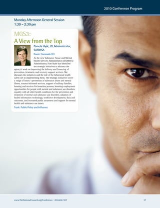 2010 Conference Program


Monday Afternoon General Session
1:30 – 2:30 pm

MGS3:
A View from the Top
                    Pamela Hyde, JD, Administrator,
                    SAMHSA
                    Room: Coronado H/J
                       As the new Substance Abuse and Mental
                       Health Services Administration (SAMHSA)
                       Administrator, Pam Hyde has identified
                       ten strategic initiatives to advance the
agency’s work on improving the delivery and financing of
prevention, treatment, and recovery support services. She
discusses the initiatives and the role of the behavioral health
safety net in implementing them. The strategic initiatives cover
a range of issues —prevention of substance abuse and mental
illness, trauma-informed services, support of military families,
housing and services for homeless persons, boosting employment
opportunities for people with mental and substance use disorders,
equality with all other health conditions for the prevention and
treatment of mental and substance use disorders, adoption of
health information technology, workforce development, data and
outcomes, and increased public awareness and support for mental
health and substance use issues.
Track: Public Policy and Influence




www.TheNationalCouncil.org/Conference · 202.684.7457                                          37
 