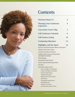 Contents
    Welcome/About Us                                         4
    Planning Your Conference                                 5
    Experience
    Convention Center Map                                    7
    Full Conference Schedule                                 8
    Full Session Listing                                   10
    Continuing Education                                   14
    Highlights and Hot Spots                               16
    Recovery and Empowerment Welcome Reception
    Fabulous Forty Gala at Epcot
    Awards of Excellence Honorees
    Celebrity Meet & Greets, Howard Dean
    and Malcolm Gladwell
    Book Signings
    International Film Festival
    Second Annual Wii Bowling Classic
    Fun Runs
    Expo Hall: Action Central
        Dance the Night Away Reception
        Pictures with Mickey and Minnie
        Pretty Powerful Women
        Exceptional Massages
        Miniature Food Jewelry Demo
        Chef’s Demo
        Technology Learning Center
        Social Media Lab
        YouTube, You Choose
        Get On Camera and In the News




2            www.TheNationalCouncil.org/Conference · 202.684.7457
 