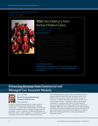 national council for community Behavioral healthcare



Tuesday Afternoon General Session
12:45 – 2:15 pm


                                              TGS2: One Child at a Time:
                                              Harlem Children’s Zone
                                              Geoffrey Canada, President and CEO,
                                              Harlem Children’s Zone
                                              Room: Coronado H/J
                                              As a child growing up in New York’s South Bronx, Geoffrey Canada
                                              believed that Superman would come and clean up his neighborhood
                                              and was shattered when his mom dissolved the myth. But today, the
                                              miracles he has wrought in Harlem bear testimony to Canada’s own
                                              status as superhero, as the community problem solver we all want to
                                              be. The safety net he has created in Harlem is woven so tightly that
                                              children in the neighborhood just can’t slip through.
                                              As Canada said in an interview with National Council Magazine, “We
                                              not only support physical rebuilding of communities, but we also work
                                              with the adults in our program to help them reclaim their communities
                                              as their own, to drive change. We believe that for children to do
                                              well, their families have to do well. And for families, to do well, their
                                              community must do well.” Join us to learn how Canada succeeded in
                                              community rebuilding and why the President has allocated $10 million
                                              to replicate Canada’s model in the form of Promise Neighborhoods
                                              across the nation.
                                              Track: Children and Youth
                                              Geoffrey Canada signs Whatever It Takes: Geoffrey Canada’s Quest
                                              to Change Harlem and America, 3:30 – 4:00 pm, at the Bookstore
                                              in the Expo Hall.




Enhancing Revenue from Commercial and
Managed Care Insurance Markets
              2:15 – 5:15 pm                                          while implementation in 2010 of the Paul Wellstone and Pete
                                                                      Domenici Mental Health Parity and Addiction Equity Act of
              Special Session by David Lloyd,                         2008 will increase access to behavioral health coverage for
              President, MTM Services                                 more than 113 million Americans. This special session covers
              Room: Durango 2                                         a broad range of issues — third party referral and reporting
                                                                      requirements; expanding staff capacity through improved
Change is coming! Reimbursement for clients served in                 access and engagement procedures; and effective systems for
community behavioral health organizations is shifting                 managing copays, pre-certs, authorizations, and other challenges
dramatically — to public-private partnerships that build upon         associated with third party billing. Come and benefit from David
commercial insurance products. Whether through insurance              Lloyd and his team’s experience with hundreds of community
exchanges, co-ops, or expansion of Medicaid managed care,             behavioral health organizations on managing change and
healthcare reform — when it happens — is expected to expand           improving revenue.
coverage to more than 30 million uninsured Americans,



52                                                                                 www.TheNationalCouncil.org/Conference · 202.684.7457
 