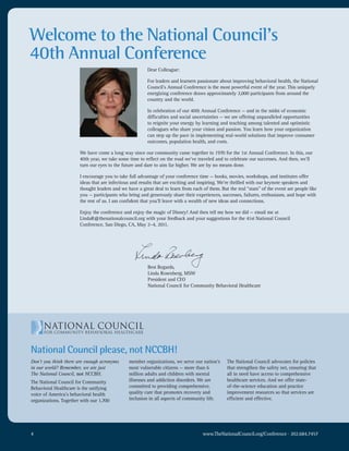 Welcome to the National Council’s
40th Annual Conference
                                                        Dear Colleague:

                                                        For leaders and learners passionate about improving behavioral health, the National
                                                        Council’s Annual Conference is the most powerful event of the year. This uniquely
                                                        energizing conference draws approximately 2,000 participants from around the
                                                        country and the world.

                                                        In celebration of our 40th Annual Conference — and in the midst of economic
                                                        difficulties and social uncertainties — we are offering unparalleled opportunities
                                                        to reignite your energy by learning and teaching among talented and optimistic
                                                        colleagues who share your vision and passion. You learn how your organization
                                                        can step up the pace in implementing real-world solutions that improve consumer
                                                        outcomes, population health, and costs.

                       We have come a long way since our community came together in 1970 for the 1st Annual Conference. In this, our
                       40th year, we take some time to reflect on the road we’ve traveled and to celebrate our successes. And then, we’ll
                       turn our eyes to the future and dare to aim far higher. We are by no means done.

                       I encourage you to take full advantage of your conference time — books, movies, workshops, and institutes offer
                       ideas that are infectious and results that are exciting and inspiring. We’re thrilled with our keynote speakers and
                       thought leaders and we have a great deal to learn from each of them. But the real “stars” of the event are people like
                       you — participants who bring and generously share their experiences, successes, failures, enthusiasm, and hope with
                       the rest of us. I am confident that you’ll leave with a wealth of new ideas and connections.

                       Enjoy the conference and enjoy the magic of Disney! And then tell me how we did — email me at
                       LindaR@thenationalcouncil.org with your feedback and your suggestions for the 41st National Council
                       Conference, San Diego, CA, May 2–4, 2011.




                                                        Best Regards,
                                                        Linda Rosenberg, MSW
                                                        President and CEO
                                                        National Council for Community Behavioral Healthcare




National Council please, not NCCBH!
Don’t you think there are enough acronyms      member organizations, we serve our nation’s      The National Council advocates for policies
in our world? Remember, we are just            most vulnerable citizens — more than 6           that strengthen the safety net, ensuring that
The National Council, not NCCBH.               million adults and children with mental          all in need have access to comprehensive
The National Council for Community             illnesses and addiction disorders. We are        healthcare services. And we offer state-
Behavioral Healthcare is the unifying          committed to providing comprehensive,            of-the-science education and practice
voice of America’s behavioral health           quality care that promotes recovery and          improvement resources so that services are
organizations. Together with our 1,700         inclusion in all aspects of community life.      efficient and effective.




4                                                                                   www.TheNationalCouncil.org/Conference · 202.684.7457
 