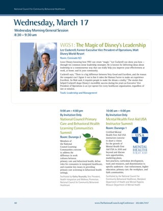 national council for community Behavioral healthcare




Wednesday, March 17
Wednesday Morning General Session
8:30 – 9:30 am

                                              WGS1: The Magic of Disney’s Leadership
                                              Lee Cockerell, Former Executive Vice President of Operations, Walt
                                              Disney World Resort
                                              Room: Coronado H/J
                                              Leave Disney knowing how YOU can create “magic.” Lee Cockerell can show you how —
                                              through ten common-sense leadership strategies. He is known for delivering ideas about
                                              leadership in a commonsense way that can really help you improve your effectiveness at
                                              work, at home, and in your community.
                                              Cockerell says, “There is a big difference between Very Good and Excellent, and the reason
                                              the computer can’t figure it out is that it takes the Human Factor to make an experience
                                              Excellent. As Walt said, it requires people to make the dream a reality.” The stories that
                                              helped Cockerell shape Disney’s incredible success during his years as Executive Vice
                                              President of Operations is an eye-opener for every healthcare organization, regardless of
                                              size or mission.
                                              Track: Leadership and Management




                                              9:00 am – 4:00 pm                                10:00 am – 4:00 pm
                                              By Invitation Only                               By Invitation Only
                                              National Council Primary                         Mental Health First Aid USA
                                              Care and Behavioral Health                       Instructor Summit
                                              Learning Communities                             Room: Durango 1
                                              Summit                                           Certified Mental

                                              Room: Durango 2
                                                                                               Health First Aid USA          USA
                                                                                               instructors convene
                                              Members of                                       to share a vision
                                              the National                                     for the growth of
                                              Council Learning                                 Mental Health First
                                              Communities convene                              Aid USA in 2010 and
                                              to address the                                   beyond and discuss
                                              difference in work                               new opportunities,
                                              cultures between                                 marketing plans,
                                              primary care and behavioral health, define       best practices, curriculum development,
                                              roles for consumers in integrated healthcare,    tools and resources, and dissemination to
                                              and examine key issues in providing              specific audiences —law enforcement, higher
                                              primary care screening in behavioral health      education, primary care, the workplace, and
                                              settings.                                        faith communities.
                                              Facilitated by Kathy Reynolds, Vice President,   Facilitated by the national council for
                                              health Integration and wellness Promotion,       community Behavioral healthcare, Maryland
                                              national council for community Behavioral        Department of health and Mental hygiene,
                                              healthcare                                       Missouri Department of Mental health




60                                                                                   www.TheNationalCouncil.org/Conference · 202.684.7457
 