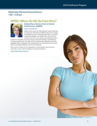 2010 Conference Program


Wednesday Afternoon General Session
1:00 – 2:30 pm

   WGS2: Where Do We Go From Here?
                           Kathryn Power, Director, Center for Mental
                           Health Services, SAMHSA
                           Room: Coronado H/J
                            Kathryn Power closes the 40th National Council Conference
                            and opens the 2010 National GAINS Conference by turning
                            the spotlight on justice-involved people with co-occurring
                            mental and substance use disorders. She calls for action
                            to resolve the crisis in our nation’s jails and prisons where
   hundreds of thousands of men and women with mental illnesses and addictions
   are incarcerated because they didn’t get the treatments they desperately need. She
   highlights effective programs that are giving justice-involved persons with mental
   illness and addiction disorders a life in the community.
   Power calls on leaders in all communities to come together, pool resources,
   and work as one to end the tragedy in our jails and prisons.
   Track: Public Policy Influence




www.TheNationalCouncil.org/Conference · 202.684.7457                                                                  65
 