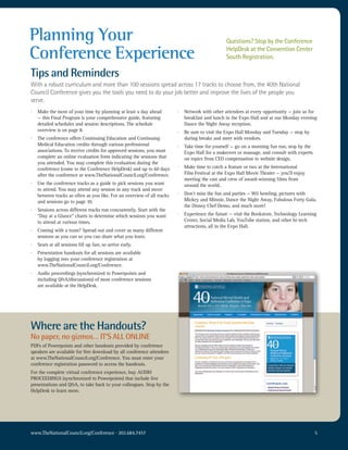Planning Your                                                                                    Questions? Stop by the Conference

Conference Experience                                                                            HelpDesk at the Convention Center
                                                                                                 South Registration.

Tips and Reminders
with a robust curriculum and more than 100 sessions spread across 17 tracks to choose from, the 40th national
council conference gives you the tools you need to do your job better and improve the lives of the people you
serve.
·   Make the most of your time by planning at least a day ahead          ·   Network with other attendees at every opportunity — join us for
    — this Final Program is your comprehensive guide, featuring              breakfast and lunch in the Expo Hall and at our Monday evening
    detailed schedules and session descriptions. The schedule                Dance the Night Away reception.
    overview is on page 8.                                               ·   Be sure to visit the Expo Hall Monday and Tuesday — stop by
·   The conference offers Continuing Education and Continuing                during breaks and meet with vendors.
    Medical Education credits through various professional               ·   Take time for yourself — go on a morning fun run, stop by the
    associations. To receive credits for approved sessions, you must         Expo Hall for a makeover or massage, and consult with experts
    complete an online evaluation form indicating the sessions that          on topics from CEO compensation to website design.
    you attended. You may complete this evaluation during the
    conference (come to the Conference HelpDesk) and up to 60 days       ·   Make time to catch a feature or two at the International
    after the conference at www.TheNationalCouncil.org/Conference.           Film Festival at the Expo Hall Movie Theater — you’ll enjoy
                                                                             meeting the cast and crew of award-winning films from
·   Use the conference tracks as a guide to pick sessions you want           around the world.
    to attend. You may attend any session in any track and move
    between tracks as often as you like. For an overview of all tracks   ·   Don’t miss the fun and parties — Wii bowling, pictures with
    and sessions go to page 10.                                              Mickey and Minnie, Dance the Night Away, Fabulous Forty Gala,
                                                                             the Disney Chef Demo, and much more!
·   Sessions across different tracks run concurrently. Start with the
    “Day at a Glance” charts to determine which sessions you want        ·   Experience the future — visit the Bookstore, Technology Learning
    to attend at various times.                                              Center, Social Media Lab, YouTube station, and other hi-tech
                                                                             attractions, all in the Expo Hall.
·   Coming with a team? Spread out and cover as many different
    sessions as you can so you can share what you learn.
·   Seats at all sessions fill up fast, so arrive early.
·   Presentation handouts for all sessions are available
    by logging into your conference registration at
    www.TheNationalCouncil.org/Conference.
·   Audio proceedings (synchronized to Powerpoints and
    including Q&A/discussions) of most conference sessions
    are available at the HelpDesk.




Where are the Handouts?
No paper, no gizmos… IT’S ALL ONLINE
PDFs of Powerpoints and other handouts provided by conference
speakers are available for free download by all conference attendees
at www.TheNationalCouncil.org/Conference. You must enter your
conference registration password to access the handouts.
For the complete virtual conference experience, buy AUDIO
PROCEEDINGS (synchronized to Powerpoints) that include live
presentations and Q&A, to take back to your colleagues. Stop by the
HelpDesk to learn more.




www.TheNationalCouncil.org/Conference · 202.684.7457                                                                                         5
 