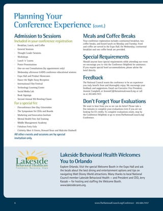 Planning Your
Conference Experience (cont.)
Admission to Sessions                                           Meals and Coffee Breaks
Included in your conference registration                        Your conference registration includes continental breakfast, two
                                                                coffee breaks, and boxed lunch on Monday and Tuesday. Food
·   Breakfast, Lunch, and Coffee
                                                                and coffee are served in the Expo Hall. On Wednesday, continental
·   General Sessions                                            breakfast and one coffee break are provided.
·   Thought Leader Sessions
·   Workshops                                                   Special Requirements
·   Lunch ‘n’ Learns                                            Should anyone have special requirements while attending our event
·   Poster Presentations                                        we encourage you to visit the Conference HelpDesk for assistance.
·   One-on-one Consultations (by appointment only)              If you require special hotel accommodations, please advise the
                                                                hotel directly.
·   Wednesday afternoon GAINS conference educational sessions
·
·
    Expo Hall and Product Showcases
    Dance the Night Away Reception
                                                                Feedback
                                                                The National Council wants the conference to be an experience
·   International Film Festival
                                                                you truly benefit from and thoroughly enjoy. We encourage your
·   Technology Learning Center                                  feedback and suggestions. Email our Executive Vice President,
·   Social Media Lab                                            Jeannie Campbell, at JeannieC@thenationalcouncil.org or call
                                                                us at 202.684.7457.
·   Book Signings
·   Second Annual Wii Bowling Classic
For a special fee                                               Don’t Forget Your Evaluations
                                                                We want to hear from you so we can do better! Please take a
·   Preconference One-Day Universities
                                                                few minutes to complete your evaluations even if you are not
·   The Symposium for CEOs and Boards                           looking for CE credits. To complete evaluations onsite, stop by
·   Marketing and Innovation Institute                          the Conference HelpDesk or go to www.TheNationalCouncil.org/
                                                                Conference.
·   Mental Health First Aid Training
·   Middle Management Academy
·   Fabulous Forty Gala
·   Celebrity Meet & Greets, Howard Dean and Malcolm Gladwell
All other events and sessions are by special
invitation only.




                                             Lakeside Behavioral Health Welcomes
                                             You to Orlando
                                             explore orlando. Visit the special welcome Booth in the expo hall and ask
                                             the locals about the best dining and entertainment options and tips on
                                             navigating walt Disney world attractions. Many thanks to local national
                                             council member Lakeside Behavioral health — and President and ceo, Jerry
                                             Kassab — for hosting and staffing the welcome Booth.
                                             www.lakesidecares.org.




6                                                                          www.TheNationalCouncil.org/Conference · 202.684.7457
 