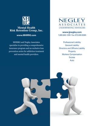 national council for community Behavioral healthcare




                                                                www.jjnegley.com
              www.MHRRG.com                              1.800.845.1209 Fax:973.830.8585


    MHRRG and Negley Associates                                 Professional Liability
specialize in providing a comprehensive                           General Liability
insurance program and an exclusive loss                    Directors and Ofﬁcers Liability
prevention series for addiction treatment                             Property
     and mental health providers.                             Workers Compensation
                                                                       Excess
                                                                        Auto




78                                                     www.TheNationalCouncil.org/Conference · 202.684.7457
 