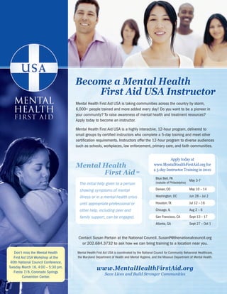 national council for community Behavioral healthcare




                                              Become a Mental Health
                                                  First Aid USA Instructor
                                               Mental Health First Aid USA is taking communities across the country by storm,
                                               6,000+ people trained and more added every day! Do you want to be a pioneer in
                                               your community? To raise awareness of mental health and treatment resources?
                                               Apply today to become an instructor.

                                               Mental Health First Aid USA is a highly interactive, 12-hour program, delivered to
                                               small groups by certified instructors who complete a 5-day training and meet other
                                               certification requirements. Instructors offer the 12-hour program to diverse audiences
                                               such as schools, workplaces, law enforcement, primary care, and faith communities.


                                                                                                                    Apply today at
                                               Mental Health                                              www.MentalHealthFirstAid.org for
                                                                                                          a 5-day Instructor Training in 2010
                                                      First Aid =
                                                                                                           Blue Bell, PA
                                                                                                                                       May 3-7
                                                  The initial help given to a person                       (outside of Philadelphia)

                                                  showing symptoms of mental                               Denver, CO                  May 10 – 14

                                                  illness or in a mental health crisis                     Washington, DC              Jun 28 – Jul 2

                                                  until appropriate professional or                        Houston, TX                 Jul 12 – 16

                                                  other help, including peer and                           Chicago, IL                 Aug 2 – 6
                                                  family support, can be engaged.                          San Francisco, CA           Sept 13 – 17
                                                                                                           Atlanta, GA                 Sept 27 – Oct 1


                                                 Contact Susan Partain at the National Council, SusanP@thenationalcouncil.org
                                                   or 202.684.3732 to ask how we can bring training to a location near you.

   Don’t miss the Mental Health                 Mental Health First Aid USA is coordinated by the National Council for Community Behavioral Healthcare,
   First Aid USA Workshop at the                the Maryland Department of Health and Mental Hygiene, and the Missouri Department of Mental Health.
 40th National Council Conference,
Tuesday March 16, 4:00 – 5:30 pm,
   Fiesta 7/8, Coronado Springs
                                                              www.MentalHealthFirstAid.org
                                                                    Save Lives and Build Stronger Communities
          Convention Center.
      82                                                                                 www.TheNationalCouncil.org/Conference · 202.684.7457
 