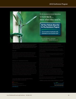 2010 Conference Program




                                                                                                                  For the treatment of alcohol dependence

                                                                                                                  VIVITROL...
                                                                                                                  there when they need it.

                                                                                                                       Tell Your Patients About Our
                                                                                                                       Co-Pay Assistance Program

                                                                                                                          Up to 6 months of medication with
                                                                                                                          potentially no out-of-pocket costs*


                                                                                                                          For more information, call toll-free
                                                                                                                          1-800-VIVITROL (1-800-848-4876, ext. 2).


           * Eligibility for co-pay assistance: Offer not valid for prescriptions purchased under Medicaid,      Naltrexone has the capacity to cause hepatocellular injury when given in excessive doses.
             Medicare, or any federal or state healthcare programs, including any state medical or
             pharmaceutical assistance program. Offer not valid in Massachusetts. Void where prohibited          Naltrexone is contraindicated in acute hepatitis or liver failure, and its use in patients with active
             by law, taxed or restricted. Alkermes, Inc. reserves the right to rescind, revoke or amend          liver disease must be carefully considered in light of its hepatotoxic effects.
             these offers without notice.
                                                                                                                 The margin of separation between the apparently safe dose of naltrexone and the dose causing
           indicaTion1                                                                                           hepatic injury appears to be only five-fold or less. VIVITROL does not appear to be a hepatotoxin at
                                                                                                                 the recommended doses.
           VIVITROL® is indicated for the treatment of alcohol dependence in patients who are able to
                                                                                                                 Patients should be warned of the risk of hepatic injury and advised to seek medical attention if they
           abstain from alcohol in an outpatient setting prior to initiation of treatment with VIVITROL.
                                                                                                                 experience symptoms of acute hepatitis. Use of VIVITROL should be discontinued in the event of
           Patients should not be actively drinking at the time of initial VIVITROL administration.
                                                                                                                 symptoms and/or signs of acute hepatitis.
           Treatment with VIVITROL should be part of a comprehensive management program that includes
           psychosocial support.                                                                                VIVITROL is administered as a gluteal intramuscular injection. Inadvertent subcutaneous injection of
                                                                                                                VIVITROL may increase the likelihood of severe injection site reactions. VIVITROL must be injected
           imPorTanT safeTy informaTion for ViViTrol1                                                           using the customized needle provided in the carton. Because needle length may not be adequate due
                                                                                                                to body habitus, each patient should be assessed prior to each injection to assure that needle length
           VIVITROL is contraindicated in patients receiving opioid analgesics or with current physiologic
                                                                                                                is adequate for intramuscular administration. VIVITROL injection site reactions may be followed by
           opioid dependence, patients in acute opiate withdrawal, any individual who has failed the
                                                                                                                pain, tenderness, induration, swelling, erythema, bruising or pruritus; however, in some cases injection
           naloxone challenge test or has a positive urine screen for opioids, or in patients who have
                                                                                                                site reactions may be very severe. Injection site reactions not improving may require prompt medical
           previously exhibited hypersensitivity to naltrexone, PLG, carboxymethylcellulose or any other
                                                                                                                attention, including in some cases surgical intervention.
           components of the diluent. VIVITROL patients must be opioid free for a minimum of 7-10 days
           before treatment. Attempts to overcome opioid blockade due to VIVITROL may result in a fatal         Consider the diagnosis of eosinophilic pneumonia if patients develop progressive dyspnea
           overdose. In prior opioid users, use of opioids after discontinuing VIVITROL may result in a fatal   and hypoxemia. In an emergency situation in patients receiving VIVITROL, suggestions for pain
           overdose because patients may be more sensitive to lower doses of opioids. Patients requiring        management include regional analgesia or use of non-opioid analgesics. Alcohol dependent patients,
           reversal of the VIVITROL blockade for pain management should be monitored by appropriately           including those taking VIVITROL, should be monitored for the development of depression or suicidal
           trained personnel in a setting equipped for cardiopulmonary resuscitation.                           thoughts. Caution is recommended in administering VIVITROL to patients with moderate to severe
                                                                                                                renal impairment.
                                                                                                                The most common adverse events associated with VIVITROL in clinical trials were nausea, vomiting,
           Please see brief summary of ViViTrol Prescribing informaTion,                                        headache, dizziness, asthenic conditions and injection site reactions.
           including boxed warning, on The nexT Page.                                                           1. VIVITROL [full prescribing information]. Waltham, MA: Alkermes, Inc; May 2009.


           VIVITROL is a registered trademark of Alkermes, Inc.
           ©2010 Alkermes, Inc.
           All rights reserved VIV 981 A January 2010 Printed in U.S.A.
           www.vivitrol.com




www.TheNationalCouncil.org/Conference · 202.684.7457                                                                                                                                                                       85
 