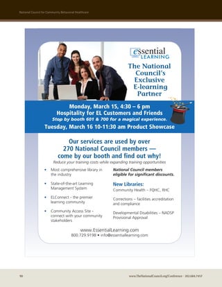 national council for community Behavioral healthcare




                                                                     The National
                                                                       Council’s
                                                                      Exclusive
                                                                      E-learning
                                                                       Partner
                                Monday, March 15, 4:30 – 6 pm
                            Hospitality for EL Customers and Friends
                        Stop by booth 601 & 700 for a magical experience.
                  Tuesday, March 16 10-11:30 am Product Showcase

                                Our services are used by over
                              270 National Council members —
                            come by our booth and find out why!
                         Reduce your training costs while expanding training opportunities
                  •    Most comprehensive library in        National Council members
                       the industry                         eligible for significant discounts.

                  •    State-of-the-art Learning            New Libraries:
                       Management System                    Community Health – FQHC, RHC
                  •    ELConnect - the premier              Corrections – facilities accreditation
                       learning community                   and compliance
                  •    Community Access Site -              Developmental Disabilities – NADSP
                       connect with your community          Provisional Approval
                       stakeholders

                                             www.EssentialLearning.com
                                      800.729.9198 • info@essentiallearning.com




90                                                                   www.TheNationalCouncil.org/Conference · 202.684.7457
 