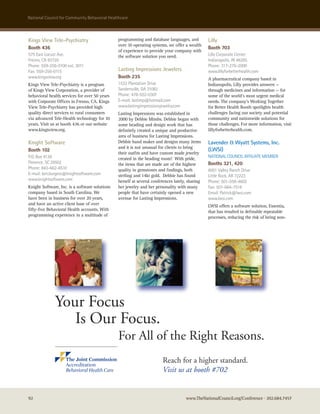 national council for community Behavioral healthcare



Kings View Tele-Psychiatry                     programming and database languages, and          Lilly
                                               over 10 operating systems, we offer a wealth
Booth 436                                                                                       Booth 703
                                               of experience to provide your company with
575 east Locust ave.                           the software solution you need.                  Lilly corporate center
Fresno, ca 93720                                                                                Indianapolis, In 46285
Phone: 559-256-0100 ext. 3011                                                                   Phone: 317-276-2000
Fax: 559-256-0115                              Lasting Impressions Jewelers                     www.lillyforbetterhealth.com
www.kingsview.org                              Booth 235                                        A pharmaceutical company based in
Kings View Tele-Psychiatry is a program        1532 Plantation Drive                            Indianapolis, Lilly provides answers —
of Kings View Corporation, a provider of       sandersville, Ga 31082                           through medicines and information — for
behavioral health services for over 50 years   Phone: 478-552-0307                              some of the world’s most urgent medical
with Corporate Offices in Fresno, CA. Kings    e-mail: lastimp@hotmail.com                      needs. The company’s Working Together
View Tele-Psychiatry has provided high         www.lastingimpressionsjewelry.com                for Better Health Booth spotlights health
quality direct services to rural consumers     Lasting Impressions was established in           challenges facing our society and potential
via advanced Tele-Health technology for 10     2000 by Debbie Mimbs. Debbie began with          community and nationwide solutions for
years. Visit us at booth 436 or our website    some beading and design work that has            those challenges. For more information, visit
www.kingsview.org.                             definitely created a unique and productive       lillyforbetterhealth.com.
                                               area of business for Lasting Impressions.
Knight Software                                Debbie hand makes and designs many items         Lavender & Wyatt Systems, Inc.
                                               and it is not unusual for clients to bring
Booth 102                                                                                       (LWSI)
                                               their outfits and have custom made jewelry
P.o. Box 4138                                  created in the beading room! With pride,         naTIonaL councIL aFFILIaTe MeMBer
Florence, sc 29502                             the items that are made are of the highest       Booths 321, 420
Phone: 843-662-8510                            quality in gemstones and findings, both          6001 Valley ranch Drive
e-mail: ken.burgess@knightsoftware.com         sterling and 14kt gold. Debbie has found         Little rock, ar 72223
www.knightsoftware.com                         herself at several conferences lately, sharing   Phone: 501-558-4602
Knight Software, Inc. is a software solutions  her jewelry and her personality with many        Fax: 501-664-7518
company based in South Carolina. We            people that have certainly opened a new          email: Patrick@lwsi.com
have been in business for over 20 years,       avenue for Lasting Impressions.                  www.lwsi.com
and have an active client base of over                                                          LWSI offers a software solution, Essentia,
fifty-five Behavioral Health accounts. With                                                     that has resulted in definable repeatable
      NCCBH BHC ad final 1-22-10:Layout 1
programming experience in a multitude of               2/2/10    11:00 AM      Page 1
                                                                                                processes, reducing the risk of being non-




              Your Focus
                 Is Our Focus.
                                               For All of the Right Reasons.
                                                                       Reach for a higher standard.
                                                                       Visit us at booth #702


92                                                                                  www.TheNationalCouncil.org/Conference · 202.684.7457
 