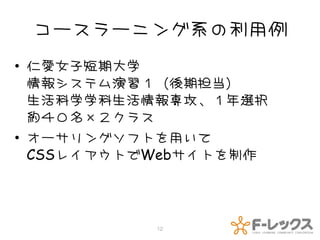 コースラーニング系の利用例
• 仁愛女子短期大学
  情報システム演習１（後期担当）
  生活科学学科生活情報専攻、１年選択
  約４０名×２クラス
• オーサリングソフトを用いて
  CSSレイアウトでWebサイトを制作



           12
 