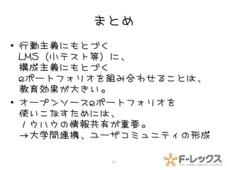 まとめ
• 行動主義にもとづく
  LMS（小テスト等）に、
  構成主義にもとづく
  eポートフォリオを組み合わせることは、
  教育効果が大きい。
• オープンソースeポートフォリオを
  使いこなすためには、
  ノウハウの情報共有が重要。
  →大学間連携、ユーザコミュニティの形成

          17
 