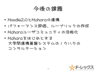 今後の課題
•   Moodle2.0とMaharaの連携
•   パフォーマンス評価、ルーブリックの作成
•   Maharaユーザコミュニティの活性化
•   Maharaをはじめとする
    大学間連携基盤システムのノウハウの
    コンサルテーション



             18
 