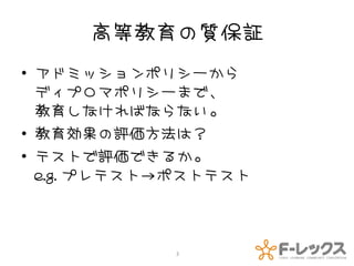 高等教育の質保証
• アドミッションポリシーから
  ディプロマポリシーまで、
  教育しなければならない。
• 教育効果の評価方法は？
• テストで評価できるか。
  e.g. プレテスト→ポストテスト



            3
 