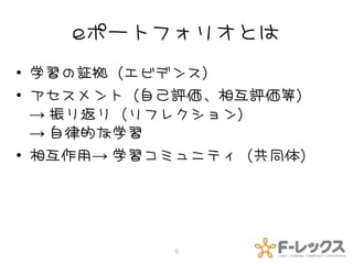 eポートフォリオとは
• 学習の証拠（エビデンス）
• アセスメント（自己評価、相互評価等）
  → 振り返り（リフレクション）
  → 自律的な学習
• 相互作用→ 学習コミュニティ（共同体）




           5
 
