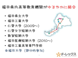 福井県内高等教育機関がゆるやかに結合

• 福井県立大学
• 福井工業大学
• 仁愛大学（2009～）
• 仁愛女子短期大学
• 敦賀短期大学
• 福井医療短期大学（2010～）
• 福井工業高等専門学校
※福井大学（部分的参加）
           7
 