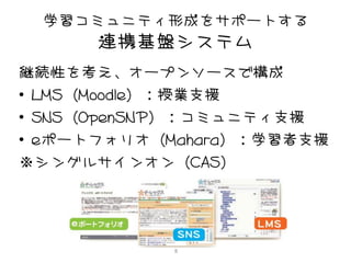 学習コミュニティ形成をサポートする
      連携基盤システム
継続性を考え、オープンソースで構成
• LMS（Moodle）：授業支援
• SNS（OpenSNP）：コミュニティ支援
• eポートフォリオ（Mahara）：学習者支援
※シングルサインオン（CAS）




            8
 