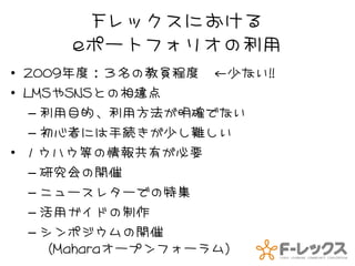 Fレックスにおける
     eポートフォリオの利用
• 2009年度：３名の教員程度 ←少ない!!
• LMSやSNSとの相違点
   – 利用目的、利用方法が明確でない
   – 初心者には手続きが少し難しい
• ノウハウ等の情報共有が必要
   – 研究会の開催
   – ニュースレターでの特集
   – 活用ガイドの制作
   – シンポジウムの開催
     （Maharaオープンフォーラム）
 