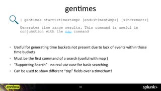 gen?mes	
  
16	
  
!   Useful	
  for	
  genera?ng	
  ?me	
  buckets	
  not	
  present	
  due	
  to	
  lack	
  of	
  events	
  within	
  those	
  
?me	
  buckets	
  
!   Must	
  be	
  the	
  ﬁrst	
  command	
  of	
  a	
  search	
  (useful	
  with	
  map	
  )	
  
!   “Suppor?ng	
  Search”	
  -­‐	
  no	
  real	
  use	
  case	
  for	
  basic	
  searching	
  
!   Can	
  be	
  used	
  to	
  show	
  diﬀerent	
  “top”	
  ﬁelds	
  over	
  a	
  ?mechart!	
  
	
  
| gentimes start=<timestamp> [end=<timestamp>] [<increment>]
Generates time range results. This command is useful in
conjunction with the map command
 