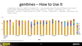 gen?mes	
  –	
  How	
  to	
  Use	
  It	
  
|gentimes start=-1 end=0 increment=1h | map maxsearches=24 search="search earliest=
$starttime$ latest=$endtime$ <your_base_search> | bucket _time span=1h | top
useother=t limit=5 <some_field> by _time | fields - percent" | timechart sum(count) by
<some_field>
hRp://answers.splunk.com/answers/154723/?mechart-­‐other-­‐category-­‐per-­‐span	
  
18	
  
 