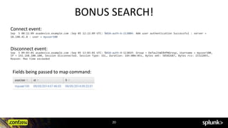 BONUS	
  SEARCH!	
  
Connect	
  event:	
  	
  
Sep	
  	
  5	
  08:22:09	
  asadevice.example.com	
  :Sep	
  05	
  12:22:09	
  UTC:	
  %ASA-­‐auth-­‐6-­‐113004:	
  AAA	
  user	
  authentication	
  Successful	
  :	
  server	
  =	
  	
  
10.140.41.8	
  :	
  user	
  =	
  myuser100	
  
Disconnect	
  event:	
  	
  
Sep	
  	
  5	
  09:03:01	
  asadevice.example.com	
  :Sep	
  05	
  13:03:01	
  UTC:	
  %ASA-­‐auth-­‐4-­‐113019:	
  Group	
  =	
  DefaultWEBVPNGroup,	
  Username	
  =	
  myuser100,	
  
IP	
  =	
  192.168.100.100,	
  Session	
  disconnected.	
  Session	
  Type:	
  SSL,	
  Duration:	
  16h:00m:05s,	
  Bytes	
  xmt:	
  58502687,	
  Bytes	
  rcv:	
  15322893,	
  
Reason:	
  Max	
  time	
  exceeded	
  
Fields	
  being	
  passed	
  to	
  map	
  command:	
  
20	
  
 