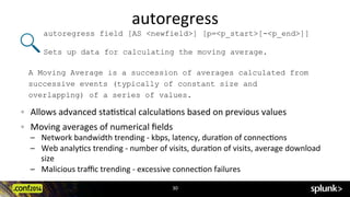 autoregress	
  
30	
  
!   Allows	
  advanced	
  sta?s?cal	
  calcula?ons	
  based	
  on	
  previous	
  values	
  
!   Moving	
  averages	
  of	
  numerical	
  ﬁelds	
  
–  Network	
  bandwidth	
  trending	
  -­‐	
  kbps,	
  latency,	
  dura?on	
  of	
  connec?ons	
  
–  Web	
  analy?cs	
  trending	
  -­‐	
  number	
  of	
  visits,	
  dura?on	
  of	
  visits,	
  average	
  download	
  
size	
  
–  Malicious	
  traﬃc	
  trending	
  -­‐	
  excessive	
  connec?on	
  failures	
  
autoregress field [AS <newfield>] [p=<p_start>[-<p_end>]]
Sets up data for calculating the moving average.
A Moving Average is a succession of averages calculated from
successive events (typically of constant size and
overlapping) of a series of values.
 