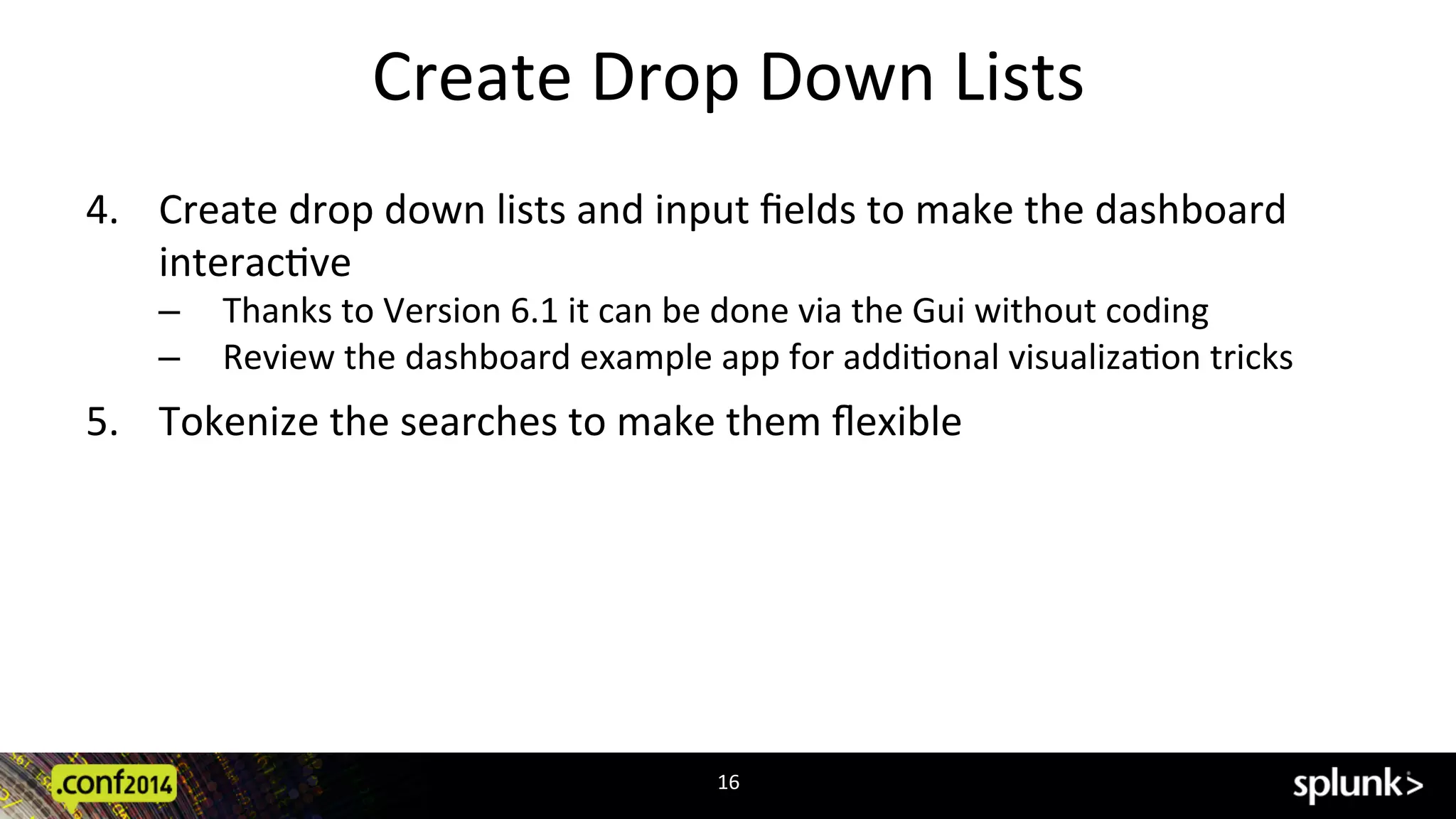 Create	
  Drop	
  Down	
  Lists	
  
4.  Create	
  drop	
  down	
  lists	
  and	
  input	
  ﬁelds	
  to	
  make	
  the	
  dashboard	
  
interacCve	
  
‒  Thanks	
  to	
  Version	
  6.1	
  it	
  can	
  be	
  done	
  via	
  the	
  Gui	
  without	
  coding	
  
‒  Review	
  the	
  dashboard	
  example	
  app	
  for	
  addiConal	
  visualizaCon	
  tricks	
  
5.  Tokenize	
  the	
  searches	
  to	
  make	
  them	
  ﬂexible	
  
16	
  
 