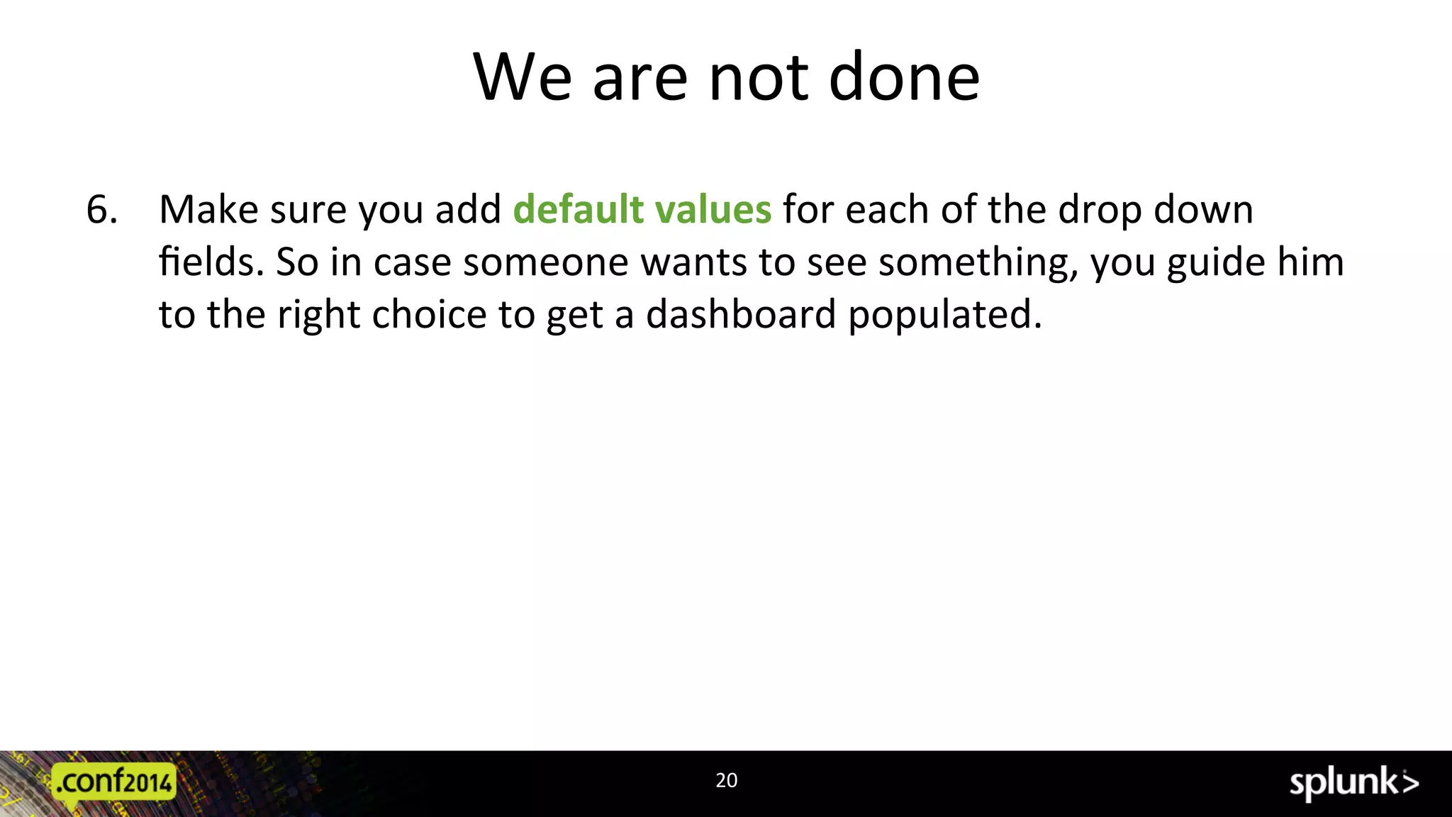 We	
  are	
  not	
  done	
  
6.  Make	
  sure	
  you	
  add	
  default	
  values	
  for	
  each	
  of	
  the	
  drop	
  down	
  
ﬁelds.	
  So	
  in	
  case	
  someone	
  wants	
  to	
  see	
  something,	
  you	
  guide	
  him	
  
to	
  the	
  right	
  choice	
  to	
  get	
  a	
  dashboard	
  populated.	
  
20	
  
 