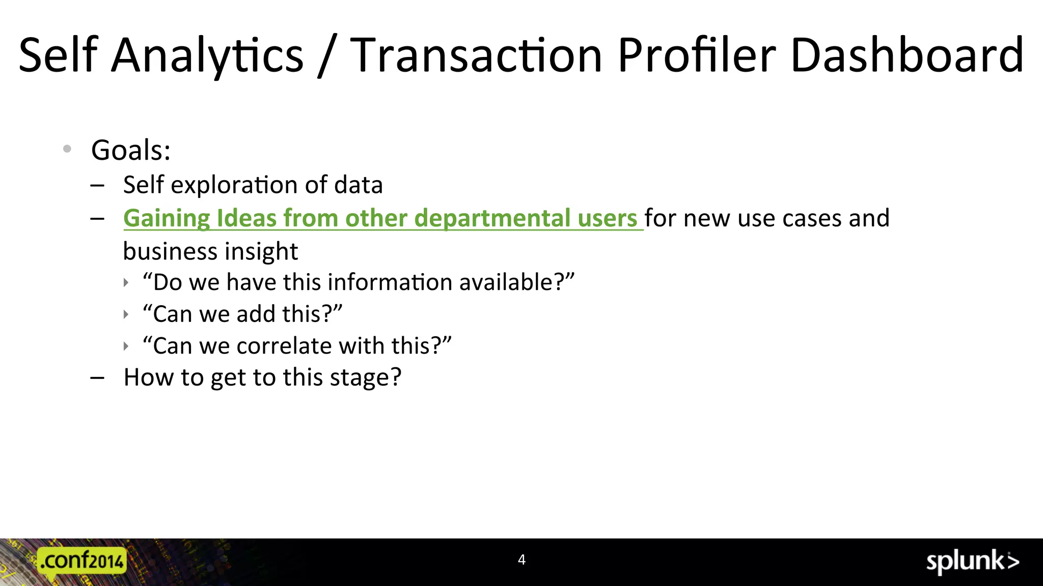 Self	
  AnalyCcs	
  /	
  TransacCon	
  Proﬁler	
  Dashboard	
  
•  Goals:	
  
–  Self	
  exploraCon	
  of	
  data	
  	
  
–  Gaining	
  Ideas	
  from	
  other	
  departmental	
  users	
  for	
  new	
  use	
  cases	
  and	
  
business	
  insight	
  
ê  “Do	
  we	
  have	
  this	
  informaCon	
  available?”	
  
ê  “Can	
  we	
  add	
  this?”	
  
ê  “Can	
  we	
  correlate	
  with	
  this?”	
  
–  How	
  to	
  get	
  to	
  this	
  stage?	
  
4	
  
 