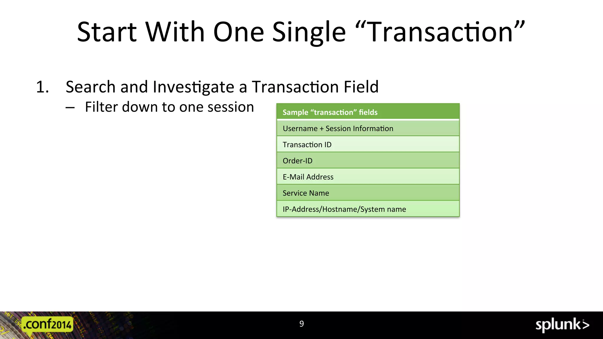 Start	
  With	
  One	
  Single	
  “TransacCon”	
  
1.  Search	
  and	
  InvesCgate	
  a	
  TransacCon	
  Field	
  	
  
‒  Filter	
  down	
  to	
  one	
  session	
  
	
  
9	
  
Sample	
  “transac7on”	
  ﬁelds	
  
Username	
  +	
  Session	
  InformaCon	
  
TransacCon	
  ID	
  
Order-­‐ID	
  
E-­‐Mail	
  Address	
  
Service	
  Name	
  
IP-­‐Address/Hostname/System	
  name	
  
 
