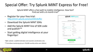 Special	
  Oﬀer:	
  Try	
  Splunk	
  MINT	
  Express	
  for	
  Free!	
  
Splunk	
  MINT	
  oﬀers	
  a	
  fast	
  path	
  to	
  mobile	
  intelligence.	
  How	
  fast?	
  	
  
Find	
  out	
  with	
  a	
  6-­‐month	
  trial*	
  
•  Register	
  for	
  your	
  free	
  trial:	
  
h:p://mint.splunk.com/conf2014oﬀer	
  
•  Download	
  the	
  Splunk	
  MINT	
  SDKs	
  
•  Add	
  the	
  Splunk	
  MINT	
  line	
  of	
  SDK	
  code	
  
and	
  publish**	
  	
  
•  Start	
  gexng	
  digital	
  intelligence	
  at	
  your	
  
ﬁngerCps!	
  
	
  
*Oﬀer	
  valid	
  for	
  .conf2014	
  a5endees	
  and	
  coworkers	
  of	
  a5endees	
  only.	
  
**Trial	
  allows	
  monitoring	
  of	
  up	
  to	
  750,000	
  monthly	
  acDve	
  users	
  (MAUs).	
  
	
  
25	
  
 