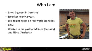 Who	
  I	
  am	
  
3	
  
!   Sales	
  Engineer	
  in	
  Germany	
  
! Splunker	
  nearly	
  2	
  years	
  
!   Like	
  to	
  get	
  hands	
  on	
  real	
  world	
  scenarios	
  
!   CISSP	
  
!   Worked	
  in	
  the	
  past	
  for	
  McAfee	
  (Security)	
  	
  
and	
  Tibco	
  (AnalyCcs)	
  
 