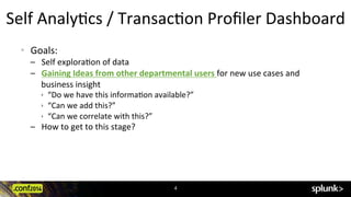 Self	
  AnalyCcs	
  /	
  TransacCon	
  Proﬁler	
  Dashboard	
  
•  Goals:	
  
–  Self	
  exploraCon	
  of	
  data	
  	
  
–  Gaining	
  Ideas	
  from	
  other	
  departmental	
  users	
  for	
  new	
  use	
  cases	
  and	
  
business	
  insight	
  
ê  “Do	
  we	
  have	
  this	
  informaCon	
  available?”	
  
ê  “Can	
  we	
  add	
  this?”	
  
ê  “Can	
  we	
  correlate	
  with	
  this?”	
  
–  How	
  to	
  get	
  to	
  this	
  stage?	
  
4	
  
 