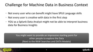 You	
  might	
  want	
  to	
  provide	
  an	
  impressive	
  starCng	
  point	
  for	
  	
  
other	
  people	
  to	
  explore	
  the	
  Data	
  	
  
(Next	
  to	
  the	
  RAW	
  Searches	
  and	
  DATA	
  Models)	
  
Challenge	
  for	
  Machine	
  Data	
  in	
  Business	
  Context	
  
!   Not	
  every	
  user	
  who	
  can	
  beneﬁt	
  might	
  have	
  SPLK	
  Language	
  skills	
  
!   Not	
  every	
  user	
  is	
  creaCve	
  with	
  data	
  in	
  the	
  ﬁrst	
  step	
  
!   YOU	
  as	
  a	
  Splunk	
  Data	
  Analyst	
  might	
  not	
  be	
  able	
  to	
  interpret	
  business	
  
data	
  for	
  Business	
  Insights	
  
6	
  
 