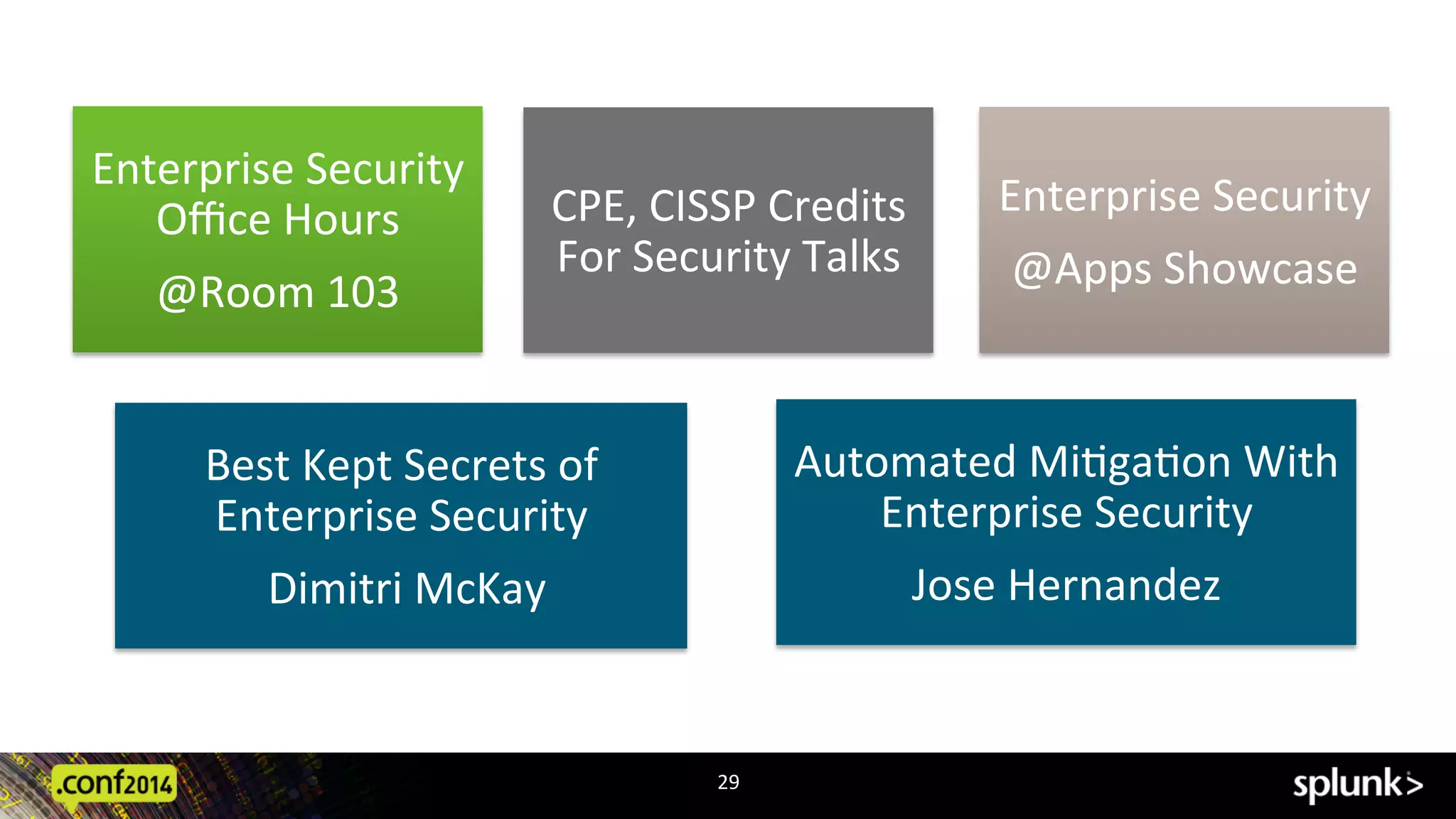 29	
  
Enterprise	
  Security	
  
Oﬃce	
  Hours	
  	
  
@Room	
  103	
  
Best	
  Kept	
  Secrets	
  of	
  
Enterprise	
  Security	
  
	
  Dimitri	
  McKay	
  
Automated	
  MiAgaAon	
  With	
  
Enterprise	
  Security	
  
Jose	
  Hernandez	
  
Enterprise	
  Security	
  
@Apps	
  Showcase	
  
CPE,	
  CISSP	
  Credits	
  
For	
  Security	
  Talks	
  	
  
 